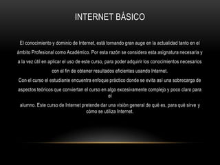 INTERNET BÁSICO
El conocimiento y dominio de Internet, está tornando gran auge en la actualidad tanto en el
ámbito Profesional como Académico. Por esta razón se considera esta asignatura necesaria y
a la vez útil en aplicar el uso de este curso, para poder adquirir los conocimientos necesarios
con el fin de obtener resultados eficientes usando Internet.
Con el curso el estudiante encuentra enfoque práctico donde se evita así una sobrecarga de
aspectos teóricos que conviertan el curso en algo excesivamente complejo y poco claro para
el
alumno. Este curso de Internet pretende dar una visión general de qué es, para qué sirve y
cómo se utiliza Internet.
 