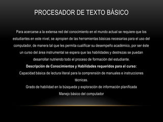 PROCESADOR DE TEXTO BÁSICO
Para acercarse a la extensa red del conocimiento en el mundo actual se requiere que los
estudiantes en este nivel, se apropien de las herramientas básicas necesarias para el uso del
computador, de manera tal que les permita cualificar su desempeño académico, por ser éste
un curso del área instrumental se espera que las habilidades y destrezas se puedan
desarrollar nutriendo todo el proceso de formación del estudiante.
Descripción de Conocimientos y Habilidades requeridos para el curso:
Capacidad básica de lectura literal para la comprensión de manuales e instrucciones
técnicas.
Grado de habilidad en la búsqueda y exploración de información planificada
Manejo básico del computador
 