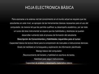 HOJA ELECTRONICA BÁSICA
Para acercarse a la extensa red del conocimiento en el mundo actual se requiere que los
estudiantes en este nivel, se apropien de las herramientas básicas necesarias para el uso del
computador, de manera tal que les permita cualificar su desempeño académico, por ser éste
un curso del área instrumental se espera que las habilidades y destrezas se puedan
desarrollar nutriendo todo el proceso de formación del estudiante
Descripción de Conocimientos y Habilidades requeridos para el curso:
Capacidad básica de lectura literal para la comprensión de manuales e instrucciones técnicas.
Grado de habilidad en la búsqueda y exploración de información planificada
Manejo básico del computador.
Reconocimiento del teclado y habilidad en escritura de textos.
Habilidad para seguir instrucciones.
Capacidad de análisis y desempeño matemático básico
 