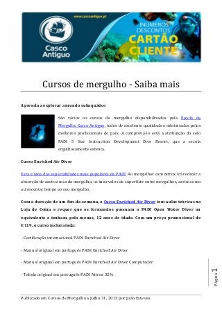 Publicado em Cursos de Mergulho a Julho 31, 2013 por João Esteves
Página1
Cursos de mergulho - Saiba mais
Aprenda a explorar a mundo subaquático
São vários os cursos de mergulho disponibilizados pela Escola de
Mergulho Casco Antiguo, todos de excelente qualidade e ministrados pelos
melhores profissionais do país. A comprová-lo está a atribuição do selo
PADI 5 Star Instruction Development Dive Resort, que a escola
orgulhosamente ostenta.
Curso Enriched Air Diver
Esta é uma das especialidades mais populares da PADI. Ao mergulhar com nitrox irá reduzir a
absorção de azoto em cada mergulho, os intervalos de superfície entre mergulhos, assim como
acrescentar tempo ao seu mergulho.
Com a duração de um fim-de-semana, o Curso Enriched Air Diver tem aulas teóricas na
Loja de Coina e requer que os formandos possuam o PADI Open Water Diver ou
equivalente e tenham, pelo menos, 12 anos de idade. Com um preço promocional de
€119, o curso inclui ainda:
- Certificação internacional PADI Enriched Air Diver
- Manual original em português PADI Enriched Air Diver
- Manual original em português PADI Enriched Air Diver Computador
- Tabela original em português PADI Nitrox 32%
 