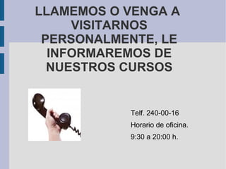 LLAMEMOS O VENGA A
     VISITARNOS
 PERSONALMENTE, LE
  INFORMAREMOS DE
  NUESTROS CURSOS


           Telf. 240-00-16
           Horario de oficina.
           9:30 a 20:00 h.
 