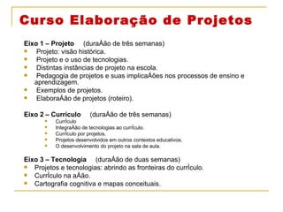 Curso Elaboração de Projetos Eixo 1 – Projeto  (duração de três semanas) Projeto: visão histórica. Projeto e o uso de tecnologias. Distintas instâncias de projeto na escola. Pedagogia de projetos e suas implicações nos processos de ensino e aprendizagem. Exemplos de projetos. Elaboração de projetos (roteiro). Eixo 2 – Currículo  (duração de três semanas) Currículo Integração de tecnologias ao currículo.  Currículo por projetos. Projetos desenvolvidos em outros contextos educativos. O desenvolvimento do projeto na sala de aula. Eixo 3 – Tecnologia  (duração de duas semanas) Projetos e tecnologias: abrindo as fronteiras do currículo. Currículo na ação. Cartografia cognitiva e mapas conceituais. 