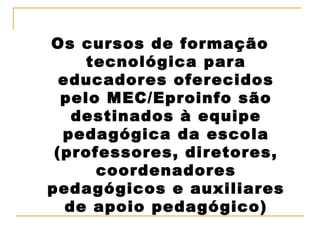 Os cursos de formação tecnológica para educadores oferecidos pelo MEC/Eproinfo são destinados à equipe pedagógica da escola (professores, diretores, coordenadores pedagógicos e auxiliares de apoio pedagógico) 