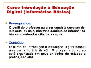 Curso Introdução à Educação Digital (Informática Básica) Pré-requisitos:  O perfil do professor para ser cursista deve ser de iniciante, ou seja, não ter o domínio da informática básica. (conteúdos citados a seguir). Conteúdo: O curso de Introdução à Educação Digital possui uma carga horária de 40h. O programa do curso está organizado em nove unidades de estudos e prática, são elas: 
