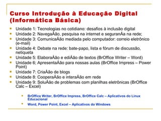 Curso Introdução à Educação Digital  (Informática Básica) Unidade 1: Tecnologias no cotidiano: desafios à inclusão digital Unidade 2: Navegação, pesquisa na internet e segurança na rede; Unidade 3: Comunicação mediada pelo computador: correio eletrônico (e-mail) Unidade 4: Debate na rede: bate-papo, lista e fórum de discussão, netiqueta Unidade 5: Elaboração e edição de textos (BrOffice Writer – Word) Unidade 6; Apresentação para nossas aulas (BrOffice Impress – Power Point) Unidade 7: Criação de blogs Unidade 8: Cooperação e interação em rede Unidade 9: Solução de problemas com planilhas eletrônicas (BrOffice Calc – Excel) BrOffice Writer, BrOffice Impress, BrOffice Calc – Aplicativos do Linux Educacional Word, Power Point, Excel – Aplicativos do Windows   