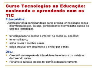 Curso Tecnologias na Educação: ensinando e aprendendo com as TIC Pré-requisitos: O professor para participar deste curso precisa ter habilidade com a informática básica, ou seja, conhecimento intermediário quanto ao uso das tecnologias.  ter computador e acesso a internet na escola ou em casa; ter e-mail ativo; saiba enviar e receber e-mail. saiba arquivar um documento e enviar por e-mail; Obs.:  O e-mail será espaço de interação entre o tutor e o cursista no decorrer do curso. Portanto o cursista precisa ter domínio dessa ferramenta.  