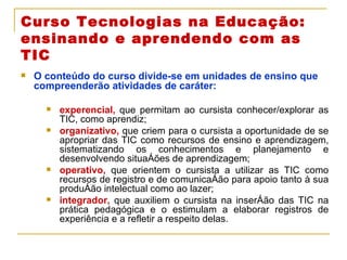 Curso Tecnologias na Educação: ensinando e aprendendo com as TIC O conteúdo do curso divide-se em unidades de ensino que compreenderão atividades de caráter: experencial,  que permitam ao cursista conhecer/explorar as TIC, como aprendiz; organizativo,  que criem para o cursista a oportunidade de se apropriar das TIC como recursos de ensino e aprendizagem, sistematizando os conhecimentos e planejamento e desenvolvendo situações de aprendizagem; operativo,  que orientem o cursista a utilizar as TIC como recursos de registro e de comunicação para apoio tanto à sua produção intelectual como ao lazer; integrador,  que auxiliem o cursista na inserção das TIC na prática pedagógica e o estimulam a elaborar registros de experiência e a refletir a respeito delas. 
