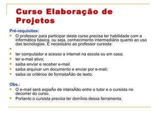 Curso Elaboração de Projetos Pré-requisitos:   O professor para participar deste curso precisa ter habilidade com a informática básica, ou seja, conhecimento intermediário quanto ao uso das tecnologias. É necessário ao professor cursista: ter computador e acesso a internet na escola ou em casa; ter e-mail ativo; saiba enviar e receber e-mail. saiba arquivar um documento e enviar por e-mail; saiba os critérios de formatação de texto. Obs.:  O e-mail será espaço de interação entre o tutor e o cursista no decorrer do curso. Portanto o cursista precisa ter domínio dessa ferramenta.  