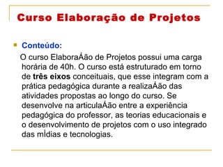 Curso Elaboração de Projetos Conteúdo:  O curso Elaboração de Projetos possui uma carga horária de 40h. O curso está estruturado em torno de  três eixos  conceituais, que esse integram com a prática pedagógica durante a realização das atividades propostas ao longo do curso. Se desenvolve na articulação entre a experiência pedagógica do professor, as teorias educacionais e o desenvolvimento de projetos com o uso integrado das mídias e tecnologias. 
