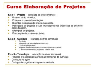 Curso Elaboração de Projetos Eixo 1 – Projeto  (duração de três semanas) Projeto: visão histórica. Projeto e o uso de tecnologias. Distintas instâncias de projeto na escola. Pedagogia de projetos e suas implicações nos processos de ensino e aprendizagem. Exemplos de projetos. Elaboração de projetos (roteiro). Eixo 2 – Currículo  (duração de três semanas) Currículo Integração de tecnologias ao currículo.  Currículo por projetos. Projetos desenvolvidos em outros contextos educativos. O desenvolvimento do projeto na sala de aula. Eixo 3 – Tecnologia  (duração de duas semanas) Projetos e tecnologias: abrindo as fronteiras do currículo. Currículo na ação. Cartografia cognitiva e mapas conceituais. 