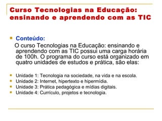 Curso Tecnologias na Educação: ensinando e aprendendo com as TIC Conteúdo: O curso Tecnologias na Educação: ensinando e aprendendo com as TIC possui uma carga horária de 100h. O programa do curso está organizado em quatro unidades de estudos e prática, são elas: Unidade 1: Tecnologia na sociedade, na vida e na escola. Unidade 2: Internet, hipertexto e hipermídia. Unidade 3: Prática pedagógica e mídias digitais. Unidade 4: Currículo, projetos e tecnologia. 