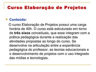 Curso Elaboração de Projetos Conteúdo:  O curso Elaboração de Projetos possui uma carga horária de 40h. O curso está estruturado em torno de  três eixos  conceituais, que esse integram com a prática pedagógica durante a realização das atividades propostas ao longo do curso. Se desenvolve na articulação entre a experiência pedagógica do professor, as teorias educacionais e o desenvolvimento de projetos com o uso integrado das mídias e tecnologias. 