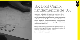 UX Boot Camp,
fundamentos de UX
16h WORKSHOP COCRIATIVO
Experiência do Usuário (do inglês, User eXperience – UX) é
o conjunto de disciplinas que procuram compreender toda a
rede de valor percebida pelas pessoas no mundo digital. Com
auxílio dos conceitos da UX procura-se desenvolver interfaces
entre as pessoas e as mídias computacionais, contextualizando
toda a experiência de uso com os serviços digitais e focando na
interação com os artefatos.
O curso tem objetivo de apresentar conceitos e técnicas de UX,
com foco no Design de Interação, para o desenvolvimento de
interfaces digitais centradas no ser humano.
