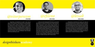 @lessak@efileno@vitorperezm
Especialista em Experiência do Usuário com campo de
estudo no Design de Serviços, Interação e Estratégias. Após atuar
com implementação de fluxos, gestão de criativos, treinamento
e acompanhamento pessoal de comunicadores, hoje é Designer
de Serviço e Estratégico de uma consultoria de inovação, além
de ser um dos líderes locais IxDA Curitiba (Interaction Design
Association), associado à Service Design Network e integrante
do movimento de fomento ao empreendedorismo de startups
local, o Capivalley. Palestrante de workshops em eventos de
design, tecnologia e criatividade como a Campus Party Brasil, o
Ideation Brasil e a Semana Tecnológica do SENAI.
Especialista em Experiência do Usuário, líder local do
IxDA Curitiba (Interaction Design Association) e empreendedor
digital com mais de 8 anos de experiência no desenvolvimento
de projetos digitais, modelos de negócios e service design
para empresas e startups utilizando ferramentas do Design
Thinking, associado à Service Design Network e integrante do
movimento de fomento ao empreendedorismo de startups local,
o Capivalley. Atualmente é Designer de Serviço e Estratégico de
uma consultoria de inovação, está desenvolvendo projetos para
empresas de grande porte, como BB/Mapfre, Prátil, Mondelez
Internacional, Samsung e outras.
Mestre em Cultura Digital pela UFPR, além de sua formação
em Design pela mesma universidade. Possui atuação pioneira no
Brasil através da liderança de iniciativas da IxDA (Interaction
Design Association) e SDN (Service Design Network). Já
realizou centenas de projetos para grandes empresas nacionais e
internacionais (ex: Google, Nokia, Itaú, Bradesco, HSBC, Samsung,
HP, Volvo, Renault, GM, Whirlpool, Electrolux, Vivo, TIM, Oi, GVT,
Claro, Boticário, Mondeléz, Petrobras, etc.) nas áreas de design
de serviços, design de interação e design estratégico. Leciona
desde 2007 em cursos de design em Curitiba, São Paulo e Rio,
e há mais de 10 anos vivencia a abordagem do Service Design
Thinking na sua carreira profissional, inclusive com cursos no
MIT, DMI e d.School Stanford. Já palestrou em grandes eventos
de design e inovação na Europa, EUA e América Latina.
VITOR PEREZ ÉRICO FILENO ISRAEL LESSAK