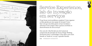 Service Experience,
lab de inovação
em serviços
16h WORKSHOP COCRIATIVO
O que há por trás de problemas complexos? Como organizar
as ideias geradas por uma equipe de inovação? Como
fazer com que essas ideias gerem serviços inovadores e
relevantes? Como integrar todas as pessoas envolvidas no
desenvolvimento de novos serviços?
Este curso de 2 dias lhe dará um nível comum de
compreensão dos princípios do Service Design Thinking,
ferramentas-chave e terminologia. O foco deste curso estará
baseado no ‘hands-on’, ou seja, o aprender-fazendo.