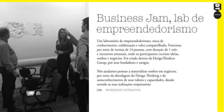 Business Jam, lab de
empreendedorismo
12h WORKSHOP COCRIATIVO
Um laboratório de empreendedorismo, troca de
conhecimento, colaboração e valor compartilhado. Funciona
por meio de turmas de 14 pessoas, com duração de 1 mês
e encontros semanais, onde os participantes cocriam ideias,
sonhos e negócios. Foi criado dentro da DesignThinkers
Group, por seus fundadores e amigos.
Nós ajudamos pessoas a materializar sonhos em negócios,
por meio da abordagem do Design Thinking e do
autoconhecimento de seus valores e capacidades, dando
sentido as suas realizações empresariais.
