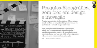 Pesquisa Etnográfica,
com foco em design
e inovação
18h WORKSHOP COCRIATIVO
Pesquisar apenas design não é o suficiente. O bom designer
(seja de produtos ou serviços) também precisa entender em
profundidade a sociedade em que está inserido.
Neste curso prático você vai aprender a fazer pesquisa
voltada para o campo do design aliando ferramentas e
metodologias do design research e da antropologia, com o
objetivo de formar uma base mais sólida na hora de produzir
e desenvolver seu projeto com foco na inovação.
