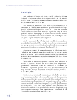 ÁLCOOL E REDUÇÃO DE DANOS NO AMBIENTE DE TRABALHO




                    Introdução
                        O II Levantamento Domiciliar sobre o Uso de Drogas Psicotrópicas
                    no Brasil, estudo que envolveu as 108 maiores cidades do País (Cebrid/
                    SENAD, 2005), estima que 12,3% da população brasileira com idade entre
                    12 e 65 anos é dependente de álcool.
                        Essa constatação, associada a dados publicados pela Organização In-
                    ternacional do Trabalho (OIT), segundo os quais entre 10% e 12% da po-
                    pulação economicamente produtiva, acima de 14 anos, tem problemas
                    de uso abusivo ou dependência do álcool, sugere que, longe de ser um
                    problema que afeta alguns grupos ou setores sociais, o consumo excessivo
                    do álcool acompanha a sociedade moderna em suas contradições, como
                    um grave e urgente problema de saúde pública.
                        Ainda é comum, nos dias de hoje, rotular o usuário abusivo ou depen-
                    dente do álcool como indivíduo portador de problemas morais e de cará-
                    ter, que apresenta irresponsabilidade e insensibilidade como suas princi-
                    pais características de comportamento (Brasiliano, 1993).
                       Certamente, cada um de nós guarda imagens da infância, nas quais o
                    “bêbado da rua” representa perigo iminente às crianças. A violência, a de-
                    sagregação familiar e o desequilíbrio financeiro, dentre outros problemas,
                    acentuam o preconceito, que, arraigado na sociedade, dificulta a aborda-
                    gem da questão.
                        Muito além do preconceito, porém, o impacto desse fenômeno na
                    saúde e na economia mundial tem levado especialistas, empresários e
                    governantes a repensarem o tema. Há necessidade de adotar uma pos-
                    tura franca e objetiva em questões como custo, perda ou diminuição da
                    força produtiva, doenças decorrentes ou associadas ao uso, violência e
                    morte (Nida, 1998).
                        Em termos de comunidade empresarial, o trabalhador que faz uso
                    abusivo de drogas ou é dependente tem 3,6 vezes mais chance de causar
                    acidentes no trabalho, 2,5 vezes mais chance de faltar sem justificativa oito
                    ou mais dias de trabalho, utiliza-se três vezes mais dos benefícios médicos,
                    tem sua capacidade produtiva reduzida a 67%, é punido disciplinarmente
                    sete vezes mais e é cinco vezes mais “queixoso” que trabalhadores não-
                    usuários. Conseqüentemente, as relações interpessoais são afetadas sobre-
                    maneira, comprometendo o clima organizacional e a qualidade de vida
                    (Institute for Substance Abuse Research, 1991).


 98
 