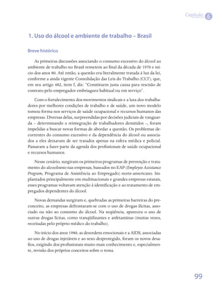 Capítulo
                                                                                          6


1. Uso do álcool e ambiente de trabalho – Brasil

Breve histórico

    As primeiras discussões associando o consumo excessivo do álcool ao
ambiente de trabalho no Brasil remetem ao final da década de 1970 e iní-
cio dos anos 80. Até então, a questão era literalmente tratada à luz da lei,
conforme a ainda vigente Consolidação das Leis do Trabalho (CLT), que,
em seu artigo 482, item f, diz: “Constituem justa causa para rescisão de
contrato pelo empregador embriaguez habitual ou em serviço”.
    Com o fortalecimento dos movimentos sindicais e a luta dos trabalha-
dores por melhores condições de trabalho e de saúde, um novo modelo
tomou forma nos serviços de saúde ocupacional e recursos humanos das
empresas. Diversas delas, surpreendidas por decisões judiciais de vanguar-
da – determinando a reintegração de trabalhadores demitidos –, foram
impelidas a buscar novas formas de abordar a questão. Os problemas de-
correntes do consumo excessivo e da dependência do álcool ou associa-
dos a eles deixaram de ser tratados apenas na esfera médica e policial.
Passaram a fazer parte da agenda dos profissionais de saúde ocupacional
e recursos humanos.
    Nesse cenário, surgiram os primeiros programas de prevenção e trata-
mento do alcoolismo nas empresas, baseados no EAP (Employee Assistance
Program, Programa de Assistência ao Empregado) norte-americano. Im-
plantados principalmente em multinacionais e grandes empresas estatais,
esses programas voltavam atenção à identificação e ao tratamento de em-
pregados dependentes do álcool.
    Novas demandas surgiram e, quebradas as primeiras barreiras do pre-
conceito, as empresas defrontaram-se com o uso de drogas ilícitas, asso-
ciado ou não ao consumo do álcool. Na seqüência, apareceu o uso de
outras drogas lícitas, como tranqüilizantes e anfetaminas (muitas vezes,
receitadas pelo próprio médico do trabalho).
     No início dos anos 1980, as desordens emocionais e a AIDS, associadas
ao uso de drogas injetáveis e ao sexo desprotegido, foram os novos desa-
fios, exigindo dos profissionais muito mais conhecimento e, especialmen-
te, revisão dos próprios conceitos sobre o tema.




                                                                                   99
 