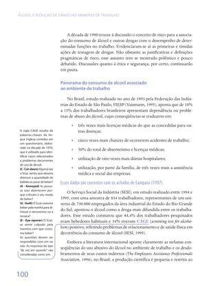 ÁLCOOL E REDUÇÃO DE DANOS NO AMBIENTE DE TRABALHO




                                  A década de 1990 trouxe à discussão o conceito de risco para a associa-
                               ção do consumo de álcool e outras drogas com o desempenho de deter-
                               minadas funções no trabalho. Evidenciaram-se aí as primeiras e tímidas
                               ações de testagem de drogas. Não obstante as justificativas e definições
                               pragmáticas de risco, esse assunto tem se mostrado polêmico e pouco
                               debatido. Discussões quanto à ética e segurança, por certo, continuarão
                               em pauta.

                               Panorama do consumo de álcool associado
                               ao ambiente de trabalho

                                   No Brasil, estudo realizado no ano de 1993 pela Federação das Indús-
                               trias do Estado de São Paulo, FIESP (Vaismann, 1995), aponta que de 10%
                               a 15% dos trabalhadores brasileiros apresentam dependência ou proble-
                               mas de abuso do álcool, cujas conseqüências se traduzem em:
                                     •• três vezes mais licenças médicas do que as concedidas para ou-
A sigla CAGE resulta de                 tras doenças;
palavras-chaves da lín-
gua inglesa contidas em              •• cinco vezes mais chances de ocorrerem acidentes de trabalho;
um questionário, elabo-
rado na década de 1970,
que é utilizado para iden-
                                     •• 50% do total de absenteísmo e licenças médicas;
tificar casos relacionados
a problemas decorrentes
                                     •• utilização de oito vezes mais diárias hospitalares;
do uso de álcool:
(C - Cut-down) Alguma vez            •• utilização, por parte da família, de três vezes mais a assistência
o Sr(a). sentiu que deveria             médica e social das empresas.
diminuir a quantidade de
bebida ou parar de beber?      Esses dados são coerentes com os achados de Campana (1997).
(A - Annoyed) As pesso-
as o(a) aborrecem por-
que criticam o seu modo
                                   O Serviço Social da Indústria (SESI), em estudo realizado entre 1994 e
de beber?                      1995, com uma amostra de 834 trabalhadores, representantes de um uni-
(G - Guilt) O Sr.(a) costuma   verso de 730.000 empregados da área industrial do Estado do Rio Grande
beber pela manhã para di-
minuir o nervosismo ou a
                               do Sul, apontou o álcool como a droga mais difundida entre os trabalha-
ressaca?                       dores. Esse estudo constatou que 84,4% dos trabalhadores pesquisados
(E - Eye-opener) O Sr(a).      eram bebedores habituais e 34% tiveram CAGE (screening test for alcoho-
se sente culpado pela
maneira com que costu-         lism) positivo, referindo problemas de relacionamento e de saúde física em
ma beber?                      decorrência do consumo de álcool (SESI, 1995).
As questões devem ser
respondidas com sim ou             Embora a literatura internacional aponte claramente as nefastas con-
não. As respostas do tipo
“de vez em quando” são
                               seqüências do uso abusivo do álcool no ambiente de trabalho e os desdo-
consideradas como sim.         bramentos de seus custos indiretos (The Employees Assistance Professionals
                               Association, 1996), no Brasil, a produção científica é pequena e restrita ao


100
 