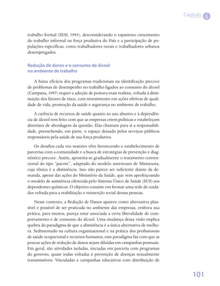 Capítulo
                                                                                       6

trabalho formal (SESI, 1995), desconsiderando o espantoso crescimento
do trabalho informal na força produtiva do País e a participação de po-
pulações específicas, como trabalhadores rurais e trabalhadores urbanos
desempregados.

Redução de danos e o consumo de álcool
no ambiente de trabalho

   A baixa eficácia dos programas tradicionais na identificação precoce
de problemas de desempenho no trabalho ligados ao consumo do álcool
(Campana, 1997) requer a adoção de postura mais realista, voltada à dimi-
nuição dos fatores de risco, com investimento em ações efetivas de quali-
dade de vida, promoção da saúde e segurança no ambiente de trabalho.
    A carência de recursos de saúde quanto ao uso abusivo e à dependên-
cia de álcool tem feito com que as empresas criem políticas e estabeleçam
diretrizes de abordagem da questão. Elas chamam para si a responsabili-
dade, preenchendo, em parte, o espaço deixado pelos serviços públicos
responsáveis pela saúde de sua força produtiva.
    Os desafios cada vez maiores vêm favorecendo o estabelecimento de
parcerias com a comunidade e a busca de estratégias de prevenção e diag-
nóstico precoce. Assim, aposenta-se gradualmente o tratamento conven-
cional do tipo “pacote”, adaptado do modelo americano de Minnesota,
cuja tônica é a abstinência. Isso não parece ser suficiente diante da de-
manda, apesar das ações do Ministério da Saúde, que vem aperfeiçoando
o modelo de assistência oferecida pelo Sistema Único de Saúde (SUS) aos
dependentes químicos. O objetivo consiste em formar uma rede de cuida-
dos voltada para a reabilitação e reinserção social dessas pessoas.
    Nesse contexto, a Redução de Danos aparece como alternativa plau-
sível e possível de ser praticada no ambiente das empresas, embora sua
prática, para muitos, pareça estar associada a certa liberalidade de com-
portamento e de consumo do álcool. Uma mudança dessa visão implica
quebra do paradigma de que a abstinência é a única alternativa de melho-
ra. Sedimentado na cultura organizacional e na prática dos profissionais
de saúde ocupacional e recursos humanos, esse paradigma faz com que as
poucas ações de redução de danos sejam diluídas em campanhas pontuais.
Em geral, são atividades isoladas, iniciadas em parceria com programas
do governo, quase todas voltadas à prevenção de doenças sexualmente
transmissíveis. Vinculadas a campanhas educativas com distribuição de


                                                                                101
 