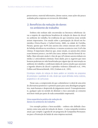 ÁLCOOL E REDUÇÃO DE DANOS NO AMBIENTE DE TRABALHO




                    preservativos, material informativo, dentre outros, essas ações são pouco
                    avaliadas pelas empresas em termos de efetividade.  


                    2. Benefícios da redução de danos
                       no ambiente de trabalho
                        Embora não tenham sido encontradas na literatura referências cla-
                    ras a respeito de experiências brasileiras de redução de danos do álcool
                    no ambiente de trabalho, há evidências de que tentativas nesse sentido
                    seriam importantes. Um estudo sobre a participação do álcool em ho-
                    micídios (Vieira-Duarte e Carlini-Cotrim, 2000), na cidade de Curitiba,
                    Paraná, aponta que 58,9% dos autores dos crimes estavam sob o efeito
                    de bebidas alcoólicas na ocorrência e o mesmo aconteceu com 53,6% das
                    vítimas. É importante observar que, nesse estudo, os autores dos crimes
                    eram homens jovens e, em 86% dos casos, tinham vínculo formal de tra-
                    balho. Mais relevante ainda é o fato de que 42% desses autores tinham em
                    média 2,1 antecedentes criminais. Esses dados, por si, sugerem que esses
                    homens poderiam ter sido beneficiados por algum tipo de intervenção no
                    ambiente de trabalho e confirmam dados de outros estudos que associam
                    a ingestão abusiva do álcool a episódios violentos (Edwards et al., 1994;
                    Collins and Messerschimidt, 1993; Graham et al., 1993).

                    Estratégias simples de redução de danos podem ser incluídas nos programas
                    de prevenção e qualidade de vida, desde que sejam definidas metas realistas,
                    pragmáticas e de curto prazo.

                        Nesse caso, a compreensão de que a abstinência é o ideal de uma série
                    de alternativas possíveis é o primeiro passo para uma abordagem pragmá-
                    tica, mais humana e desprovida de julgamento moral. Conseqüentemen-
                    te, qualquer ação no sentido de diminuir o risco associado ao consumo
                    será bem-vinda por parte de toda comunidade empresarial.

                    Uma experiência prática de redução de
                    danos no ambiente de trabalho

                        Um exemplo prático e bem-sucedido – embora não definido clara-
                    mente como uma ação de redução de danos – é uma campanha temática
                    anual, que compõe a agenda de um programa de Campanhas Permanen-
                    tes para a Promoção da Saúde de uma empresa nacional.



102
 