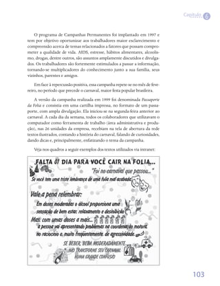 Capítulo
                                                                                          6

    O programa de Campanhas Permanentes foi implantado em 1997 e
tem por objetivo oportunizar aos trabalhadores maior esclarecimento e
compreensão acerca de temas relacionados a fatores que possam compro-
meter a qualidade de vida. AIDS, estresse, hábitos alimentares, alcoolis-
mo, drogas, dentre outros, são assuntos amplamente discutidos e divulga-
dos. Os trabalhadores são fortemente estimulados a passar a informação,
tornando-se multiplicadores do conhecimento junto a sua família, seus
vizinhos, parentes e amigos.
    Em face à repercussão positiva, essa campanha repete-se no mês de feve-
reiro, no período que precede o carnaval, maior festa popular brasileira.
    A versão da campanha realizada em 1999 foi denominada Passaporte
da Folia e consistia em uma cartilha impressa, no formato de um passa-
porte, com ampla divulgação. Ela iniciou-se na segunda-feira anterior ao
carnaval. A cada dia da semana, todos os colaboradores que utilizavam o
computador como ferramenta de trabalho (área administrativa e produ-
ção), nas 26 unidades da empresa, recebiam na tela de abertura da rede
textos ilustrados, contando a história do carnaval, falando de curiosidades,
dando dicas e, principalmente, enfatizando o tema da campanha.
   Veja nos quadros a seguir exemplos dos textos utilizados via intranet:




                                                                                   103
 