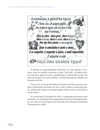 ÁLCOOL E REDUÇÃO DE DANOS NO AMBIENTE DE TRABALHO




                        O enfoque na responsabilidade individual e no “dia seguinte” foi in-
                    tenso, mas em nenhum momento se disse “não beba” ao público-alvo.
                    Na sexta-feira, depois de toda a sensibilização, o funcionário recebia, das
                    mãos de um pierrô e de uma colombina, ao final da jornada de trabalho, seu
                    Passaporte da Folia.
                        Como se vê, os temas abordados no Passaporte da Folia estavam vincu-
                    lados à diminuição dos fatores de risco, como violência, intoxicação agu-
                    da, acidentes de trânsito, sexo desprotegido, dentre outros, associados ao
                    uso do álcool.
                        Na contracapa do Passaporte da Folia, o empregado encontrava uma
                    camisinha. As camisinhas foram doadas pela Secretaria Municipal da Saú-
                    de, por meio de seu Programa de Prevenção das Doenças Sexualmente
                    Transmissíveis e AIDS.




104
 