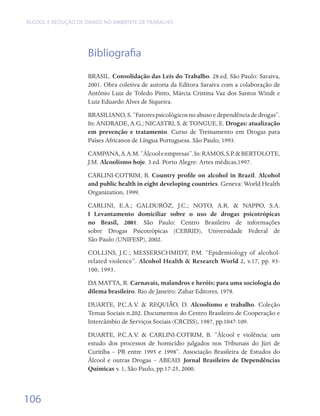 ÁLCOOL E REDUÇÃO DE DANOS NO AMBIENTE DE TRABALHO




                    Bibliografia
                    BRASIL. Consolidação das Leis do Trabalho. 28.ed. São Paulo: Saraiva,
                    2001. Obra coletiva de autoria da Editora Saraiva com a colaboração de
                    Antônio Luiz de Toledo Pinto, Márcia Cristina Vaz dos Santos Windt e
                    Luiz Eduardo Alves de Siqueira.
                    BRASILIANO, S. “Fatores psicológicos no abuso e dependência de drogas”.
                    In: ANDRADE, A.G.; NICASTRI, S. & TONGUE, E. Drogas: atualização
                    em prevenção e tratamento. Curso de Treinamento em Drogas para
                    Países Africanos de Língua Portuguesa. São Paulo, 1993.
                    CAMPANA, A.A.M. “Álcool e empresas”. In: RAMOS, S.P. & BERTOLOTE,
                    J.M. Alcoolismo hoje. 3.ed. Porto Alegre: Artes médicas,1997.
                    CARLINI-COTRIM, B. Country profile on alcohol in Brazil. Alcohol
                    and public health in eight developing countries. Geneva: World Health
                    Organization, 1999.
                    CARLINI, E.A.; GALDURÓZ, J.C.; NOTO, A.R. & NAPPO, S.A.
                    I Levantamento domiciliar sobre o uso de drogas psicotrópicas
                    no Brasil, 2001. São Paulo: Centro Brasileiro de informações
                    sobre Drogas Psicotrópicas (CEBRID), Universidade Federal de	
                    São Paulo (UNIFESP), 2002.
                    COLLINS, J.C.; MESSERSCHMIDT, P.M. “Epidemiology of alcohol-
                    related violence”. Alcohol Health & Research World 2, v.17, pp. 93-
                    100, 1993.
                    DA MATTA, R. Carnavais, malandros e heróis: para uma sociologia do
                    dilema brasileiro. Rio de Janeiro: Zahar Editores, 1978.
                    DUARTE, P.C.A.V. & REQUIÃO, D. Alcoolismo e trabalho. Coleção
                    Temas Sociais n.202. Documentos do Centro Brasileiro de Cooperação e
                    Intercâmbio de Serviços Sociais (CRCISS), 1987, pp.1047-109.
                    DUARTE, P.C.A.V. & CARLINI-COTRIM, B. “Álcool e violência: um
                    estudo dos processos de homicídio julgados nos Tribunais do Júri de
                    Curitiba – PR entre 1995 e 1998”. Associação Brasileira de Estudos do
                    Álcool e outras Drogas – ABEAD. Jornal Brasileiro de Dependências
                    Químicas v. 1, São Paulo, pp.17-25, 2000.



106
 