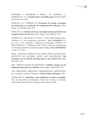 Capítulo
                                                                                            6

EDWARDS, G.; ANDERSON, P.; BABOR , T.F.; CASSWELL, S.;
FERRENCE, R. et. al. Alcohol policy and public good. Oxford: Oxford
University Press, 1994.
MARLATT, G.A.; GORDON, J.R. Prevenção de recaída: estratégias
de manutenção no tratamento de comportamentos adictivos. Porto
Alegre: Artes Médicas Sul, 1993.
MARLATT, G.A. Redução de danos: estratégias práticas para lidar com
comportamento de alto risco. Porto Alegre: Artes Médicas, 1999.
MAYFIELD, D.; MCLEOD, G. & HALL, P. “The CAGE Questionnaire:
validation of a new alcoholism instrument”. Am J Psychiatric 131,
pp. 1121-3, 1974. Tradução e validação em Português: MASUR, J. &
MONTEIRO, M. G. “Validation of the ‘CAGE’ alcoholism screening test
in a Brazilian psychiatric in patient hospital setting”. Braz J Med Biol Res  
16, pp. 215-8, 1983.
NIDA – NATIONAL INSTITUTE ON DRUG ABUSE and NATIONAL
INSTITUTE ON ALCOHOL ABUSE AND ALCOHOLISM. The
economic costs of alcohol and drug abuse in the United States 1992.
Rockville: 1998.
SESI – SERVIÇO SOCIAL DA INDÚSTRIA. Trabalho e drogas: uso de
substâncias psicoativas no trabalho. Porto Alegre: EDIPUCRS, 1995.
THE EMPLOYEES ASSISTANCE PROFESSIONALS ASSOCIATION,
Inc. “Employee Assistance Programs”. Revista Value and Impact, 1996.
VAISSMANN, M. Alcoolismo como problemas de saúde no trabalho.
Tese de Doutorado em Psiquiatria. Centro de Ciências e da Saúde,
Universidade Federal do Rio de Janeiro, Rio de Janeiro, 1998.




                                                                                     107
 