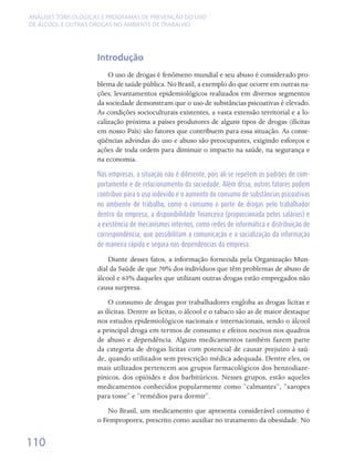 ANÁLISES TOXICOLÓGICAS E PROGRAMAS DE PREVENÇÃO DO USO
DE ÁLCOOL E OUTRAS DROGAS NO AMBIENTE DE TRABALHO




                    Introdução
                        O uso de drogas é fenômeno mundial e seu abuso é considerado pro-
                    blema de saúde pública. No Brasil, a exemplo do que ocorre em outras na-
                    ções, levantamentos epidemiológicos realizados em diversos segmentos
                    da sociedade demonstram que o uso de substâncias psicoativas é elevado.
                    As condições socioculturais existentes, a vasta extensão territorial e a lo-
                    calização próxima a países produtores de alguns tipos de drogas (ilícitas
                    em nosso País) são fatores que contribuem para essa situação. As conse-
                    qüências advindas do uso e abuso são preocupantes, exigindo esforços e
                    ações de toda ordem para diminuir o impacto na saúde, na segurança e
                    na economia.

                    Nas empresas, a situação não é diferente, pois ali se repetem os padrões de com-
                    portamento e de relacionamento da sociedade. Além disso, outros fatores podem
                    contribuir para o uso indevido e o aumento do consumo de substâncias psicoativas
                    no ambiente de trabalho, como o consumo e porte de drogas pelo trabalhador
                    dentro da empresa, a disponibilidade financeira (proporcionada pelos salários) e
                    a existência de mecanismos internos, como redes de informática e distribuição de
                    correspondência, que possibilitam a comunicação e a socialização da informação
                    de maneira rápida e segura nas dependências da empresa.

                        Diante desses fatos, a informação fornecida pela Organização Mun-
                    dial da Saúde de que 70% dos indivíduos que têm problemas de abuso de
                    álcool e 63% daqueles que utilizam outras drogas estão empregados não
                    causa surpresa.
                         O consumo de drogas por trabalhadores engloba as drogas lícitas e
                    as ilícitas. Dentre as lícitas, o álcool e o tabaco são as de maior destaque
                    nos estudos epidemiológicos nacionais e internacionais, sendo o álcool
                    a principal droga em termos de consumo e efeitos nocivos nos quadros
                    de abuso e dependência. Alguns medicamentos também fazem parte
                    da categoria de drogas lícitas com potencial de causar prejuízo à saú-
                    de, quando utilizados sem prescrição médica adequada. Dentre eles, os
                    mais utilizados pertencem aos grupos farmacológicos dos benzodiaze-
                    pínicos, dos opióides e dos barbitúricos. Nesses grupos, estão aqueles
                    medicamentos conhecidos popularmente como “calmantes”, “xaropes
                    para tosse” e “remédios para dormir”.
                       No Brasil, um medicamento que apresenta considerável consumo é
                    o Femproporex, prescrito como auxiliar no tratamento da obesidade. No


110
 
