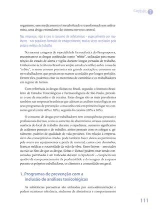 Capítulo
                                                                                            7

organismo, esse medicamento é metabolizado e transformado em anfeta-
mina, uma droga estimulante do sistema nervoso central.

Nas empresas, não é raro o consumo de anfetaminas – especialmente por mu-
lheres – nas populares fórmulas de emagrecimento, muitas vezes receitadas pelo
próprio médico do trabalho.

    Na mesma categoria de especialidade farmacêutica do Femproporex,
encontram-se as drogas conhecidas como “rebite”, utilizadas para manu-
tenção do estado de alerta e vigília durante longas jornadas de trabalho.
Embora não se tenha no Brasil um amplo estudo científico sobre o uso do
“rebite”, o senso comum preconiza sua grande aceitação e consumo en-
tre trabalhadores que precisam se manter acordados por longos períodos.
Dentre eles, podemos citar os motoristas de caminhão e os trabalhadores
em regime de turnos.
    Com referência às drogas ilícitas no Brasil, segundo o Instituto Brasi-
leiro de Estudos Toxicológicos e Farmacológicos de São Paulo, prevale-
ce o uso da maconha e da cocaína. Estas drogas são as mais prevalentes
também nas empresas brasileiras que adotam as análises toxicológicas em
seus programas de prevenção: a maconha está em primeiro lugar no con-
sumo geral (entre 40% e 50%), seguida da cocaína (20% a 30%).
    O consumo de drogas por trabalhadores tem conseqüências pessoais e
profissionais diversas, como o aumento do absenteísmo, atrasos constantes,
ausência do local de trabalho durante o expediente, aumento significativo
de acidentes pessoais e de trabalho, atritos pessoais com os colegas e, ge-
ralmente, padrões de qualidade de vida precários. Em relação à empresa,
além das conseqüências citadas, pode também haver danos ao patrimônio
pela avaria em equipamentos e perda de material, custos com demissões,
licenças médicas e rotatividade da mão-de-obra. Esses fatores – associados
ou não ao fato de que as drogas (lícitas e ilícitas) podem estar sendo con-
sumidas, partilhadas e até traficadas durante o expediente – compõem um
quadro de comprometimento da produtividade e da imagem da empresa
perante os próprios trabalhadores, os clientes e a comunidade em geral.


1. Programas de prevenção com a
   inclusão de análises toxicológicas
   As substâncias psicoativas são utilizadas por auto-administração e
podem ocasionar tolerância, síndrome de abstinência e comportamento

                                                                                     111
 
