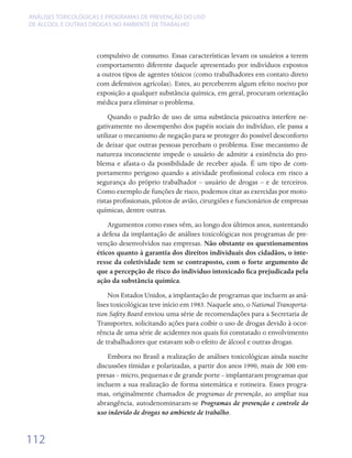 ANÁLISES TOXICOLÓGICAS E PROGRAMAS DE PREVENÇÃO DO USO
DE ÁLCOOL E OUTRAS DROGAS NO AMBIENTE DE TRABALHO




                    compulsivo de consumo. Essas características levam os usuários a terem
                    comportamento diferente daquele apresentado por indivíduos expostos
                    a outros tipos de agentes tóxicos (como trabalhadores em contato direto
                    com defensivos agrícolas). Estes, ao perceberem algum efeito nocivo por
                    exposição a qualquer substância química, em geral, procuram orientação
                    médica para eliminar o problema.
                        Quando o padrão de uso de uma substância psicoativa interfere ne-
                    gativamente no desempenho dos papéis sociais do indivíduo, ele passa a
                    utilizar o mecanismo de negação para se proteger do possível desconforto
                    de deixar que outras pessoas percebam o problema. Esse mecanismo de
                    natureza inconsciente impede o usuário de admitir a existência do pro-
                    blema e afasta-o da possibilidade de receber ajuda. É um tipo de com-
                    portamento perigoso quando a atividade profissional coloca em risco a
                    segurança do próprio trabalhador – usuário de drogas – e de terceiros.
                    Como exemplo de funções de risco, podemos citar as exercidas por moto-
                    ristas profissionais, pilotos de avião, cirurgiões e funcionários de empresas
                    químicas, dentre outras.
                        Argumentos como esses vêm, ao longo dos últimos anos, sustentando
                    a defesa da implantação de análises toxicológicas nos programas de pre-
                    venção desenvolvidos nas empresas. Não obstante os questionamentos
                    éticos quanto à garantia dos direitos individuais dos cidadãos, o inte-
                    resse da coletividade tem se contraposto, com o forte argumento de
                    que a percepção de risco do indivíduo intoxicado fica prejudicada pela
                    ação da substância química.
                        Nos Estados Unidos, a implantação de programas que incluem as aná-
                    lises toxicológicas teve início em 1983. Naquele ano, o National Transporta-
                    tion Safety Board enviou uma série de recomendações para a Secretaria de
                    Transportes, solicitando ações para coibir o uso de drogas devido à ocor-
                    rência de uma série de acidentes nos quais foi constatado o envolvimento
                    de trabalhadores que estavam sob o efeito de álcool e outras drogas.
                        Embora no Brasil a realização de análises toxicológicas ainda suscite
                    discussões tímidas e polarizadas, a partir dos anos 1990, mais de 300 em-
                    presas – micro, pequenas e de grande porte – implantaram programas que
                    incluem a sua realização de forma sistemática e rotineira. Esses progra-
                    mas, originalmente chamados de programas de prevenção, ao ampliar sua
                    abrangência, autodenominaram-se Programas de prevenção e controle do
                    uso indevido de drogas no ambiente de trabalho.


112
 