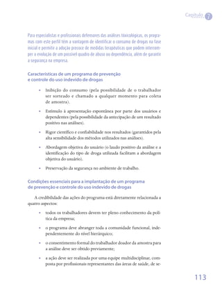 Capítulo
                                                                                                  7

Para especialistas e profissionais defensores das análises tóxicológicas, os progra-
mas com este perfil têm a vantagem de identificar o consumo de drogas na fase
inicial e permitir a adoção precoce de medidas terapêuticas que podem interrom-
per a evolução de um possível quadro de abuso ou dependência, além de garantir
a segurança na empresa.


Características de um programa de prevenção
e controle do uso indevido de drogas

       •• Inibição do consumo (pela possibilidade de o trabalhador
          ser sorteado e chamado a qualquer momento para coleta
          de amostra).
       •• Estímulo à apresentação espontânea por parte dos usuários e
          dependentes (pela possibilidade da antecipação de um resultado
          positivo nas análises).
       •• Rigor científico e confiabilidade nos resultados (garantidos pela
          alta sensibilidade dos métodos utilizados nas análises).
       •• Abordagem objetiva do usuário (o laudo positivo da análise e a
          identificação do tipo de droga utilizada facilitam a abordagem
          objetiva do usuário).
       •• Preservação da segurança no ambiente de trabalho.

Condições essenciais para a implantação de um programa
de prevenção e controle do uso indevido de drogas

   A credibilidade das ações do programa está diretamente relacionada a
quatro aspectos:
       •• todos os trabalhadores devem ter pleno conhecimento da polí-
          tica da empresa;
       •• o programa deve abranger toda a comunidade funcional, inde-
          pendentemente do nível hierárquico;
       •• o consentimento formal do trabalhador doador da amostra para
          a análise deve ser obtido previamente;
       •• a ação deve ser realizada por uma equipe multidisciplinar, com-
          posta por profissionais representantes das áreas de saúde, de se-


                                                                                           113
 
