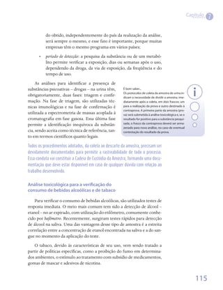 Capítulo
                                                                                                                       7

          do obtido, independentemente do país da realização da análise,
          será sempre o mesmo, e esse fato é importante, porque muitas
          empresas têm o mesmo programa em vários países;
      •• período de detecção: a pesquisa da substância ou de um metabó-
         lito permite verificar a exposição, dias ou semanas após o uso,
         dependendo da droga, da via de exposição, da freqüência e do
         tempo de uso.
     As análises para identificar a presença de
substâncias psicoativas – drogas – na urina têm,        É bom saber...
                                                        Os protocolos de coleta da amostra de urina in-
obrigatoriamente, duas fases: triagem e confir-         dicam a necessidade de dividir a amostra, ime-
mação. Na fase de triagem, são utilizadas téc-          diatamente após a coleta, em dois frascos: um
nicas imunológicas e na fase de confirmação é           para a realização da prova e outro destinado à
                                                        contraprova. A primeira parte da amostra (pro-
utilizada a espectrometria de massas acoplada à         va) será submetida à análise toxicológica e, se o
cromatografia em fase gasosa. Essa última fase          resultado for positivo para a substância pesqui-
permite a identificação inequívoca da substân-          sada, o frasco da contraprova deverá ser arma-
                                                        zenado para nova análise, no caso de eventual
cia, sendo aceita como técnica de referência, tan-      contestação do resultado da prova.
to em termos científicos quanto legais.

Todos os procedimentos adotados, da coleta ao descarte da amostra, precisam ser
devidamente documentados para permitir a rastreabilidade de todo o processo.
Essa conduta vai constituir a Cadeia de Custódia da Amostra, formando uma docu-
mentação que deve estar disponível em caso de qualquer dúvida com relação ao
trabalho desenvolvido.


Análise toxicológica para a verificação do
consumo de bebidas alcoólicas e de tabaco

    Para verificar o consumo de bebidas alcoólicas, são utilizados testes de
resposta imediata. O meio mais comum tem sido a detecção de álcool –
etanol – no ar expirado, com utilização do etilômetro, comumente conhe-
cido por bafômetro. Recentemente, surgiram testes rápidos para detecção
de álcool na saliva. Uma das vantagens desse tipo de amostra é a estreita
correlação entre a concentração de etanol encontrada na saliva e a do san-
gue no momento da aplicação do teste.
   O tabaco, devido às características de seu uso, vem sendo tratado a
partir de políticas específicas, como a proibição do fumo em determina-
dos ambientes, o estímulo ao tratamento com subsídio de medicamentos,
gomas de mascar e adesivos de nicotina.  


                                                                                                                115
 