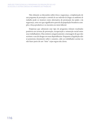 ANÁLISES TOXICOLÓGICAS E PROGRAMAS DE PREVENÇÃO DO USO
DE ÁLCOOL E OUTRAS DROGAS NO AMBIENTE DE TRABALHO




                        Não obstante as discussões sobre ética e segurança, a implantação de
                    um programa de prevenção e controle do uso indevido de drogas no ambiente de
                    trabalho pode se mostrar como alternativa de promoção da saúde e da
                    segurança, uma vez que significativa parcela da população brasileira com-
                    põe a força produtiva e se encontra no meio laboral.
                        Empresas que adotaram esse tipo de programa relatam resultados
                    positivos em termos de prevenção, recuperação e reinserção social entre
                    seus trabalhadores. Elas emitem categoricamente a mensagem de que não
                    aceitam o uso de drogas em suas dependências. Enquanto a legislação não
                    se posiciona claramente sobre o assunto, cabe ao trabalhador aceitar ou
                    não fazer parte de um “time” cujas regras são claras.




116
 