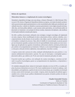 Capítulo
                                                                                                               7


Relatos de experiência
Mineradora Samarco e a implantação de exames toxicológicos
Entendendo a dependência de drogas como uma doença, a Samarco Mineração S.A. (Belo Horizonte/MG),
no ano de 1998, iniciou o Programa de Dependência Química na empresa, com intuito de atender aos funcio-
nários que procuravam ajuda espontaneamente ou eram encaminhados pelas chefias para atendimento espe-
cializado nessa área. A adesão era voluntária e as pessoas apresentavam-se num estágio avançado da doença.
Além disso, não havia política definida e a ação assumia caráter paternalista, sem envolvimento efetivo do
funcionário no tratamento e com aceitação de diversas recaídas, tratamentos diversificados e alta incidência
de internações totalmente custeados pela empresa.
Em 2003, a política de prevenção, utilizando como estratégia a testagem toxicológica, foi implantada
em toda a empresa. Houve sensibilização de todos os funcionários diretos, indiretos e famílias, com o
comprometimento da alta direção, do setor jurídico e das chefias, a partir da definição de regras claras
de disciplina e condução dos processos. Hoje, além do trabalho de conscientização, as pessoas passam
por um treinamento específico, assinam um termo de responsabilidade e ficam sujeitas aos testes toxico-
lógicos que são aplicados nas seguintes circunstâncias: admissional, aleatório, motivado, pré-funcional,
pós-acidente e de acompanhamento ao tratamento. Utilizam-se como material biológico o ar expirado e
a urina para a detecção de álcool, anfetamina, meta-anfetamina, maconha e cocaína.
A empresa custeia todo o processo de coleta, avaliação individualizada dos casos positivos e o tra-
tamento ambulatorial do funcionário e parente. Nos casos de internação, é contemplado apenas o
funcionário efetivo, que colabora com 5% do custo total de tratamento pelo plano de saúde.
É possível concluir que a política, com realização dos exames toxicológicos, constituiu um bali-
zador na quebra de paradigmas quanto ao acompanhamento dos dependentes, co-dependentes e
usuários eventuais.
Os resultados alcançados foram: número de internações reduzidas em torno de 90%, as recaídas pró-
prias do processo diminuíram em torno de 70%, houve estabelecimento de vínculo de confiança, confi-
dencialidade e, principalmente, a quebra do mito em torno dessa doença, que se manifesta sem distinção
de classe social, nível de instrução, sexo ou idade. A empresa, dentro do propósito de ambiente seguro e
saudável, tem a certeza de que a política é fundamental nesse quesito, tornando-a prática em todas as
etapas de sua produção.
                                                                    Claudio Gianordoli Teixeira
                                                                               Médico do Trabalho
                                                     Coordenador do Programa de Qualidade de Vida
                                        Gerência de Relações do Trabalho da Samarco Mineração S.A.




                                                                                                         117
 