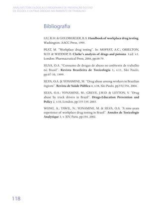 ANÁLISES TOXICOLÓGICAS E PROGRAMAS DE PREVENÇÃO DO USO
DE ÁLCOOL E OUTRAS DROGAS NO AMBIENTE DE TRABALHO




                    Bibliografia
                    LIU, R.H. & GOLDBERGER, B.A. Handbook of workplace drug testing.
                    Washington: AACC Press, 1995.

                    PEAT, M. “Workplace drug testing”. In: MOFFAT, A.C.; OSSELTON,
                    M.D. & WIDDOP, B. Clarke’s analysis of drugs and poisons. 3.ed. v.1.
                    London: Pharmaceutical Press, 2004, pp.68-79.

                    SILVA, O.A. “Consumo de drogas de abuso no ambiente de trabalho
                    no Brasil”. Revista Brasileira de Toxicologia 1, v.11, São Paulo,
                    pp.07-10, 1999.

                    SILVA, O.A. & YONAMINE, M. “Drug abuse among workers in Brazilian
                    regions”. Revista de Saúde Pública 4, v.38, São Paulo, pp.552-556, 2004.

                    SILVA, O.A.; YONAMINE, M.; GREVE, J.M.D. & LEYTON, V. “Drug
                    abuse by truck drivers in Brazil”. Drugs-Education Prevention and
                    Policy 2, v.10, London, pp.135-139, 2003.
                    WONG, A.; TAWIL, N.; YONAMINE, M. & SILVA, O.A. “A nine-years
                    experience of workplace drug testing in Brazil”. Annales de Toxicologie
                    Analytique 3, v. XIV, Paris, pp.194, 2002.




118
 