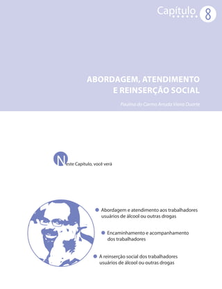 Capítulo
                                                                   8



          ABORDAGEM, ATENDIMENTO
               e REINSERÇÃO SOCIAL
                           Paulina do Carmo Arruda Vieira Duarte




N
este Capítulo, você verá




                  Abordagem e atendimento aos trabalhadores
                  usuários de álcool ou outras drogas


                     Encaminhamento e acompanhamento
                     dos trabalhadores


                 A reinserção social dos trabalhadores
                 usuários de álcool ou outras drogas
 