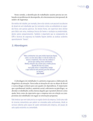 Capítulo
                                                                                             8

   Nesse	sentido,	a	identificação	do	trabalhador	usuário	precisa	ser	em-
                           	
basada	em	problemas	de	desempenho,	de	relacionamento	interpessoal,	de	
saúde	e	de	segurança.	

Um médico do trabalho, por exemplo, deve estar atento a um possível uso abusivo
de álcool em um trabalhador que faz constantes visitas ao ambulatório às segun-
das-feiras com queixas gástricas. Da mesma forma, um supervisor deve atentar
para faltas sem aviso, mudanças bruscas de humor e oscilação na produtividade,
dentre outros comportamentos. Também é importante que os componentes da
CIPA e técnicos de segurança no trabalho fiquem atentos ao analisar acidentes
aparentemente “banais”.


2. Abordagem


                “Meus sentimentos são como minha impressão digital,
                  como a cor dos meus olhos e o tom de minha voz:
                    únicos e irrepetíveis. Para você me conhecer é
                       preciso que conheça meus sentimentos.
                 Minhas emoções são a chave para a minha pessoa.
                              Quando lhe dou essa chave,
                       você pode entrar e compartilhar comigo
                   o que tenho de mais precioso para lhe oferecer:
                                      eu mesmo.”
                                      John Powell



    A	abordagem	do	trabalhador	é	a	primeira	etapa	para	a	elaboração	do	
diagnóstico	da	situação.	Nem	todas	as	situações	de	uso	ou	abuso	de	álcool	
e	outras	drogas	evoluem	para	um	quadro	de	dependência.	É	importante	
que	o	profissional	(médico,	assistente	social,	enfermeiro	ou	psicólogo),	ao	
          	
abordar	o	trabalhador,	tenha	clareza	daquilo	que	é	possível	oferecer	como	
ajuda,	bem	como	da	expectativa	que	a	empresa	tem	em	relação	ao	com-
promisso	do	trabalhador	em	seguir	as	orientações	propostas.	

Vale lembrar que nem tudo precisa se esgotar dentro da empresa. Existe uma rede
de recursos comunitários que podem ser acionados pelos profissionais, desde os
serviços cobertos pelo seguro de saúde contratado pela empresa, até grupos de
auto-ajuda existentes na comunidade.



                                                                                      123
 
