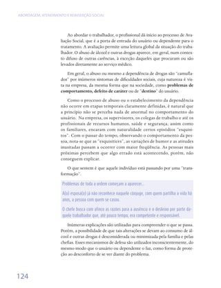 ABORDAGEM, ATENDIMENTO E REINSERÇÃO SOCIAL




                        Ao abordar o trabalhador, o profissional dá início ao processo de Ava-
                    liação Social, que é a porta de entrada do usuário ou dependente para o
                    tratamento. A avaliação permite uma leitura global da situação do traba-
                    lhador. O abuso de álcool e outras drogas aparece, em geral, num contex-
                    to difuso de outras carências, à exceção daqueles que procuram ou são
                    levados diretamente ao serviço médico.
                        Em geral, o abuso ou mesmo a dependência de drogas são “camufla-
                    dos” por inúmeros sintomas de dificuldades sociais, cuja natureza é vis-
                    ta na empresa, da mesma forma que na sociedade, como problemas de
                    comportamento, defeito de caráter ou de “destino” do usuário.
                       Como o processo de abuso ou o estabelecimento da dependência
                    não ocorre em etapas temporais claramente definidas, é natural que
                    a princípio não se perceba nada de anormal no comportamento do
                    usuário.  Na empresa, os supervisores, os colegas de trabalho e até os
                    profissionais de recursos humanos, saúde e segurança, assim como
                    os familiares, encaram com naturalidade certos episódios “esquisi-
                    tos”. Com o passar do tempo, observando o comportamento da pes-
                    soa, nota-se que as “esquisitices”, as variações de humor e as atitudes
                    inusitadas passam a ocorrer com maior freqüência. As pessoas mais
                    próximas percebem que algo errado está acontecendo, porém, não
                    conseguem explicar.
                       O que sentem é que aquele indivíduo está passando por uma “trans-
                    formação”.

                     Problemas de toda a ordem começam a aparecer...

                     A(o) esposa(o) já não reconhece naquele cônjuge, com quem partilha a vida há
                     anos, a pessoa com quem se casou.

                     O chefe busca com afinco as razões para a ausência e o desleixo por parte da-
                     quele trabalhador que, até pouco tempo, era competente e responsável.

                       Inúmeras explicações são utilizadas para compreender o que se passa.
                    Porém, a possibilidade de que tais alterações se devam ao consumo de ál-
                    cool e outras drogas é desconsiderada ou minimizada pela família e pelas
                    chefias. Esses mecanismos de defesa são utilizados inconscientemente, do
                    mesmo modo que o usuário ou dependente o faz, como forma de prote-
                    ção ao desconforto de se ver diante do problema.



124
 