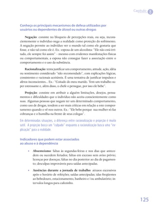 Capítulo
                                                                                            8

Conheça os principais mecanismos de defesa utilizados por
usuários ou dependentes de álcool ou outras drogas

    Negação: consiste no bloqueio de percepções reais, ou seja, incons-
cientemente o indivíduo nega a realidade como proteção do sofrimento.
A negação permite ao indivíduo ver o mundo tal como ele gostaria que
fosse, e não tal como ele é. Ex.: esposa de um alcoolista: “Ele não está irri-
tado, ele sempre foi assim” – mesmo com evidentes manifestações físicas
ou comportamentais, a esposa não consegue fazer a associação entre o
comportamento e o uso da substância.
    Racionalização: tenta justificar um comportamento, atitude, ação, idéia
ou sentimento considerado “não recomendado”, com explicações lógicas,
consistentes e racionais aceitáveis. É uma tentativa de justificar impulsos e
afetos inconscientes... Ex.: “Coitado do meu marido. Tem um trabalho su-
per estressante e, além disso, o chefe o persegue, por isso ele bebe”.
   Projeção: consiste em atribuir a alguém limitações, desejos, pensa-
mentos e dificuldades que o indivíduo não aceita conscientemente como
suas. Algumas pessoas que negam ter um determinado comportamento,
como uso de drogas, tendem a ser mais críticas em relação a este compor-
tamento quando o vê nos outros. Ex.: “Ele bebe porque  sua mulher só faz
cobranças e o humilha na frente de seus colegas”.

Em determinadas situações, a diferença entre racionalização e projeção é muito
sutil. A projeção busca um “culpado” enquanto a racionalização busca uma “ex-
plicação” para a realidade.


Indicadores que podem estar associados
ao abuso e à dependência

      •• Absenteísmo: faltas às segundas-feiras e nos dias que antece-
         dem ou sucedem feriados; faltas em excesso sem aviso prévio;
         licenças por doenças; faltas no dia posterior ao dia de pagamen-
         to; desculpas improváveis para saídas antecipadas.
      •• Ausências durante a jornada de trabalho: atrasos excessivos
         após o horário de refeições; saídas antecipadas; idas freqüentes
         ao bebedouro, estacionamento, banheiro e/ou ambulatório; in-
         tervalos longos para cafezinho.




                                                                                     125
 