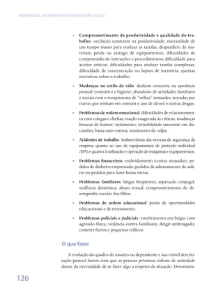ABORDAGEM, ATENDIMENTO E REINSERÇÃO SOCIAL




                          • • Comprometimento da produtividade e qualidade do tra-
                              balho: oscilação constante na produtividade; necessidade de
                              um tempo maior para realizar as tarefas; desperdício de ma-
                              teriais; perda ou estrago de equipamentos; dificuldades de
                              compreensão de instruções e procedimentos; dificuldade para
                              aceitar críticas; dificuldades para realizar tarefas complexas;
                              dificuldade de concentração ou lapsos de memória; queixas
                              excessivas sobre o trabalho.
                          •• Mudanças no estilo de vida: desleixo crescente na aparência
                             pessoal (vestuário) e higiene; abandono de atividades familiares
                             e sociais com o rompimento de “velhas” amizades, trocadas por
                             outras que tenham em comum o uso de álcool e outras drogas.
                          •• Problemas de ordem emocional: dificuldades de relacionamen-
                             to com colegas e chefias; reação exagerada às críticas; mudanças
                             bruscas de humor; isolamento; irritabilidade crescente em dis-
                             cussões; baixa auto-estima; sentimento de culpa.
                          •• Acidentes de trabalho: inobservância das normas de segurança da
                             empresa quanto ao uso de equipamentos de proteção individual
                             (EPI) e quanto à utilização e operação de máquinas e equipamentos.
                          •• Problemas financeiros: endividamento (contas atrasadas); pe-
                             didos de dinheiro emprestado; pedidos de adiantamento de salá-
                             rio ou pedidos para fazer horas extras.
                          •• Problemas familiares: brigas freqüentes; separação conjugal;
                             violência doméstica; abuso sexual; comprometimento do de-
                             sempenho escolar dos filhos.
                          •• Problemas de ordem educacional: perda de oportunidades
                             educacionais e de treinamento.
                          •• Problemas policiais e judiciais: envolvimento em brigas com
                             agressão física; violência contra familiares; dirigir embriagado;
                             cometer furtos e pequenos tráficos.


                     O que fazer
                        A evolução do quadro do usuário ou dependente e sua visível deterio-
                    ração pessoal fazem com que as pessoas próximas sofram de ansiedade
                    diante da necessidade de se fazer algo a respeito da situação. Desorienta-

126
 