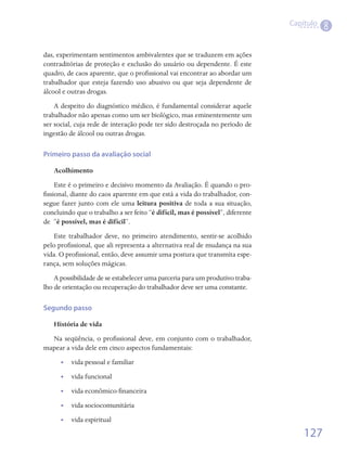 Capítulo
                                                                                          8

das, experimentam sentimentos ambivalentes que se traduzem em ações
contraditórias de proteção e exclusão do usuário ou dependente. É este
quadro, de caos aparente, que o profissional vai encontrar ao abordar um
trabalhador que esteja fazendo uso abusivo ou que seja dependente de
álcool e outras drogas.
    A despeito do diagnóstico médico, é fundamental considerar aquele
trabalhador não apenas como um ser biológico, mas eminentemente um
ser social, cuja rede de interação pode ter sido destroçada no período de
ingestão de álcool ou outras drogas.

Primeiro passo da avaliação social

   Acolhimento
     Este é o primeiro e decisivo momento da Avaliação. É quando o pro-
fissional, diante do caos aparente em que está a vida do trabalhador, con-
segue fazer junto com ele uma leitura positiva de toda a sua situação,
concluindo que o trabalho a ser feito “é difícil, mas é possível”, diferente
de  “é possível, mas é difícil”.
   Este trabalhador deve, no primeiro atendimento, sentir-se acolhido
pelo profissional, que ali representa a alternativa real de mudança na sua
vida. O profissional, então, deve assumir uma postura que transmita espe-
rança, sem soluções mágicas.
    A possibilidade de se estabelecer uma parceria para um produtivo traba-
lho de orientação ou recuperação do trabalhador deve ser uma constante.

Segundo passo

   História de vida
  Na seqüência, o profissional deve, em conjunto com o trabalhador,
mapear a vida dele em cinco aspectos fundamentais:
      •• vida pessoal e familiar
      •• vida funcional
      •• vida econômico-financeira
      •• vida sociocomunitária
      •• vida espiritual

                                                                                   127
 