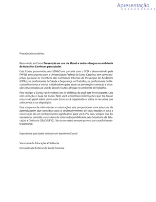 Apresentação




Prezado(a) estudante,


Bem-vindo ao Curso Prevenção ao uso de álcool e outras drogas no ambiente
de trabalho: Conhecer para ajudar.
Este Curso, promovido pela SENAD em parceria com o SESI e desenvolvido pela
FAPEU, em conjunto com a Universidade Federal de Santa Catarina, tem como ob-
jetivo preparar os membros das Comissões Internas de Prevenção de Acidentes
(ClPAs), os profissionais de Saúde e Segurança no Trabalho, os profissionais de Re-
cursos Humanos e outros trabalhadores para atuar na prevenção e atenção a situa-
ções relacionadas ao uso de álcool e outras drogas no ambiente de trabalho.
Para realizar o Curso, você recebeu um kit didático, do qual este livro faz parte. Leia
com atenção o Guia do Curso. Nele você encontrará informações que lhe trarão
uma visão geral sobre como este Curso está organizado e sobre os recursos que
colocamos a sua disposição.
Esse conjunto de informações e orientações visa proporcionar uma estrutura de
aprendizagem que contribua para o desenvolvimento de seus estudos e para a
construção de um conhecimento significativo para você. Por isso, sempre que for
necessário, consulte a estrutura de tutoria disponibilizada pela Secretaria de Edu-
cação a Distância (SEaD/UFSC). Seu tutor estará sempre pronto para auxiliá-lo nes-
te percurso.


Esperamos que todos tenham um excelente Curso!


Secretaria de Educação a Distância
Universidade Federal de Santa Catarina
 