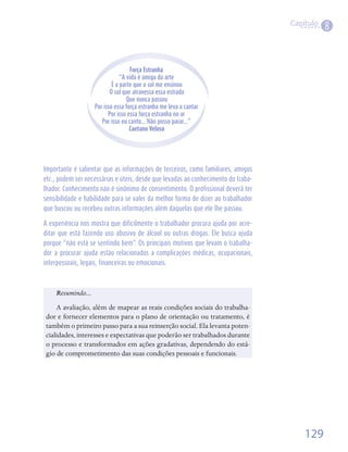 Capítulo
                                                                                              8



                                   Força Estranha
                               “A vida é amiga da arte
                           É a parte que o sol me ensinou
                          O sol que atravessa essa estrada
                                  Que nunca passou
                   Por isso essa força estranha me leva a cantar
                         Por isso essa força estranha no ar
                      Por isso eu canto... Não posso parar...”
                                   Caetano Veloso




Importante é salientar que as informações de terceiros, como familiares, amigos
etc., podem ser necessárias e úteis, desde que levadas ao conhecimento do traba-
lhador. Conhecimento não é sinônimo de consentimento. O profissional deverá ter
sensibilidade e habilidade para se valer da melhor forma de dizer ao trabalhador
que buscou ou recebeu outras informações além daquelas que ele lhe passou.

A experiência nos mostra que dificilmente o trabalhador procura ajuda por acre-
ditar que está fazendo uso abusivo de álcool ou outras drogas. Ele busca ajuda
porque “não está se sentindo bem”. Os principais motivos que levam o trabalha-
dor a procurar ajuda estão relacionados a complicações médicas, ocupacionais,
interpessoais, legais, financeiras ou emocionais.



    Resumindo...
    A	avaliação,	além	de	mapear	as	reais	condições	sociais	do	trabalha-
dor	e	fornecer	elementos	para	o	plano	de	orientação	ou	tratamento,	é	
também	o	primeiro	passo	para	a	sua	reinserção	social.	Ela	levanta	poten-
cialidades,	interesses	e	expectativas	que	poderão	ser	trabalhados	durante	
o	processo	e	transformados	em	ações	gradativas,	dependendo	do	está-
gio	de	comprometimento	das	suas	condições	pessoais	e	funcionais.




                                                                                       129
 