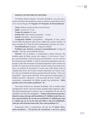 Capítulo
                                                                                        8


   MODELO DE ROTEIRO DE HISTÓRIA
   Na	história	abaixo	relatada,	você	pode	identificar	o	uso	dos	meca-
                                                 	
nismos	de	defesa	mais	freqüentes	entre	os	usuários	e	dependentes	de	ál-
cool	e	outras	drogas:	(N) Negação; (P) Projeção; (R) Racionalização.	
    Nome:	Roberto	Carlos	da	Silva	(nome	fictício)
                                              	
    Idade:	42	anos	(25/12/64)
    Tempo de empresa:	05	anos
    Estado civil:	união	estável	(amasiado)	–	12	anos
    Função:	eletricista	–	área	de	motores
    Composição familiar:	 Companheira	 –	 Margarida,	 44	 anos,	 viúva,	
com	um	filho	da	primeira	união,	do	lar;	2	filhos	em	comum:	Antônio,	10	
          	                                 	
anos,	estudante	da	4ª	série	do	ensino	fundamental,	e	Jurema,	de	2	anos.
    Encaminhado por:	Joaquim	–	colega	de	trabalho
    Problema que motivou a procura/encaminhamento:	Colega	de	
trabalho	“acha	que	estou	bebendo	demais”.
    História:	 Uso	 de	 bebidas.	 A	 companheira	 reclama	 bastante.	 Ela	
também	 gosta	 de	 beber,	 porém	 não	 exagera.	 O	 avô	 morreu	 “louco”	
por	causa	da	bebida.	O	pai	já	foi	preso	por	bebedeira.	Um	tio	materno	
fez	tratamento	por	bebidas.	A	mãe	faz	tratamento	psiquiátrico	para	de-
pressão,	tendo	sido	internada	em	hospital	psiquiátrico	após	tentativa	de	
suicídio.	É	o	mais	novo	de	três	irmãos.	Os	dois	irmãos	morreram	há	três	
anos,	em	acidente	de	automóvel.	O	irmão	mais	velho	bebia.	Sente-se	
culpado	 pela	 morte	 dos	 irmãos,	 ficando	 deprimido	 em	 muitas	 ocasi-
                                     	
ões.	Faz	uso	de	bebidas	alcoólicas	quando	não	pode	dormir:	“Tomo	um	
pouquinho”.	Agora	quase	não	bebe.	Nunca	procurou	ajuda	porque	os	
médicos	receitam	“calmantes”	e	ele	tem	medo	de	ficar	“viciado”.	Tem	
                                                     	
aumentado	 a	 quantidade	 de	 bebidas	 quando	 tem	 problemas.	 “Bebo
quando estou com muitos problemas”	(R).
    Tem	muito	medo	de	ser	chamado	de	bêbado.	Tem	se	sentido	muito	
mal	depois	dos	“porres”	que	tem	tomado,	sentindo	muita	vergonha	e	culpa.	
Tem	feito	promessas	para	si	mesmo	e	para	a	companheira	de	que	não	vai	
mais	beber,	mas	não	está	conseguindo...	“Esqueço das promessas que faço,
afinal de contas, acho que não há problema (N). Bebida é muito bom, to-
das as pessoas bebem (R). Eu não sou um bêbado (N). Bêbado para mim
é o sujeito que cai na rua de tanto que bebeu e não está trabalhando.
Acho que estão fazendo muita onda, não é tanto problema (N).”
  Perguntado	 sobre	 a	 companheira,	 diz	 que	 ela	 “É muito chata,
muito mandona”	e	“Ela precisa de tratamento, é nervosa e gasta

                                                                                 131
 
