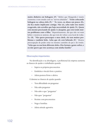 ABORDAGEM, ATENDIMENTO E REINSERçãO SOCIAL




                     muito dinheiro em bobagens (P).”	 Refere	 que	 Margarida	 é	 muito	
                     ciumenta	e	tem	estado	com	os	“nervos	abalados”.	“Estão colocando
                     bobagem na cabeça dela (P).”	“Às vezes, eu abuso um pouco (R),
                     ela fica muito implicante comigo. Não sei, acho tudo isto muito
                     exagerado, não acredito que haja necessidade de ajuda (N). Quem
                     está mesmo precisando de ajuda é o Joaquim, que está tendo mui-
                     tos problemas com o filho.”	Repentinamente,	diz	que	não	vai	mais	
                     beber	e	mostra-se	ansioso,	diz	que	tem	de	voltar	a	seu	local	de	traba-
                     lho	(R).	“Não quero preocupar o meu chefe, ele tem muitos pro-
                     blemas e também bebe. Acho que ele está bebendo (P).”	 Mostra	
                     preocupação	de	poder	estar	no	mesmo	caminho	do	pai	e	do	irmão.	
                     “Acho que eu sou bem diferente deles. Eles faziam a gente sofrer, e
                     eu não quero que isto aconteça com minha família”.



                    Observações importantes:

                        Na	identificação	e	na	abordagem,	o	profissional	da	empresa	aumenta	
                                  	                            	
                    as	chances	de	ajudar	o	trabalhador	quando:
                          •   Supera	os	próprios	preconceitos
                          •   Estabelece	vínculo	forte	e	positivo
                          •   Adota	postura	firme	e	afetiva	
                                             	
                        E	diminui	as	chances	de	ajudar	quando:
                          •   Tem	dificuldade	em	perguntar
                                     	
                          •   Não	sabe	perguntar
                          •   Não	sabe	o	que	“perguntar”
                          •   Não	quer	“perguntar”	
                          •   Persiste	com	preconceitos
                          •   Nega	e	hostiliza
                          •   Adota	atitude	agressiva




132
 