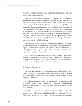 ABORDAGEM, ATENDIMENTO E REINSERÇÃO SOCIAL




                    lhador em seus primeiros passos em direção à abstinência ou à alteração
                    dos seus padrões de consumo.
                        Numa situação de difícil manejo, não é raro a família experimentar
                    sentimentos contraditórios de revolta, vergonha e culpa. Impotente e
                    confusa, chama para si a responsabilidade sobre o consumo de álcool
                    e outras drogas do trabalhador. Distorce os fatos e busca justificativas
                    por meio de mecanismos de defesa,  protegendo inconscientemente a si
                    e ao trabalhador. Alguns autores sustentam a tese de que os familiares
                    de dependentes de drogas desenvolvem um quadro evolutivo de “co-de-
                    pendência” cuja única diferença é a ausência da ingestão da substância.
                    Exemplo: é comum ouvir que o cônjuge de um dependente de álcool
                    é um “bebedor seco”, ou seja, age da mesma maneira que o alcoólico,
                    porém sem ingerir a bebida alcoólica.
                        Neste círculo vicioso, difícil de romper espontaneamente, o suporte
                    de um profissional ou de um grupo de ajuda mútua é ferramenta precio-
                    sa para a família adotar um novo estilo de vida. Assim, poderá abando-
                    nar comportamentos negativos aprendidos e assumir comportamentos
                    positivos em relação ao trabalhador.
                        A adoção de uma postura positiva pela família favorece o restabele-
                    cimento de uma relação de confiança com o trabalhador. Desta forma,
                    vai lhe possibilitar a retomada dos papéis familiares, fortalecendo a auto-
                    estima e incentivando-o a se lançar em novos desafios.


                     4. Encaminhamento
                       De posse da avaliação da situação familiar e funcional do traba-
                    lhador, compete ao profissional decidir em conjunto com ele e com
                    os familiares qual modalidade de tratamento e qual recurso é mais
                    adequado à situação.
                       O conhecimento dos recursos da comunidade é o maior aliado do
                    profissional. A identificação, a análise e a eleição do recurso adequado
                    aumentam as chances de o trabalhador ter acesso e se beneficiar da me-
                    lhor alternativa.
                       Quando nos referimos a recurso, estamos falando de uma rede
                    composta por profissionais, instituições públicas e privadas, além da-
                    quelas que compõem o terceiro setor e que hoje desempenham im-


134
 