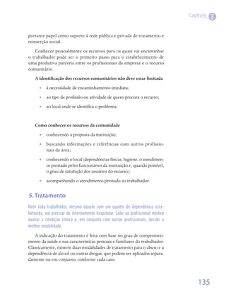 Capítulo
                                                                                            8

portante papel como suporte à rede pública e privada de tratamento e
reinserção social.
    Conhecer pessoalmente os recursos para os quais vai encaminhar
o trabalhador pode ser o primeiro passo para o estabelecimento de
uma produtiva parceria entre os profissionais da empresa e o recurso
comunitário.
   A identificação dos recursos comunitários não deve estar limitada
      •• à necessidade de encaminhamento imediata;
      •• ao tipo de profissão ou atividade de quem procura o recurso;
      •• ao local onde se identifica o problema.


   Como conhecer os recursos da comunidade
      •• conhecendo a proposta da instituição;
      •• buscando informações e referências com outros profissio-
         nais da área;
      •• conhecendo o local (dependências físicas, higiene, o atendimen-
         to prestado pelos funcionários da instituição e, quando possível,
         o grau de satisfação dos usuários do recurso);
      •• acompanhando o atendimento prestado ao trabalhador.


5. Tratamento
Nem todo trabalhador, mesmo aquele com um quadro de dependência esta-
belecida, vai precisar de internamento hospitalar. Cabe ao profissional médico
avaliar a condição clínica e, em conjunto com outros profissionais, decidir a
melhor modalidade.

   A indicação do tratamento é feita com base no grau de comprometi-
mento da saúde e nas características pessoais e familiares do trabalhador.
Classicamente, existem duas modalidades de tratamento para o abuso e a
dependência de álcool ou outras drogas, que podem ser aplicados separa-
damente ou em conjunto, conforme cada caso:



                                                                                     135
 